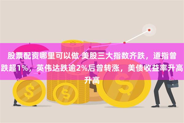 股票配资哪里可以做 美股三大指数齐跌，道指曾跌超1%，英伟达跌逾2%后曾转涨，美债收益率升高
