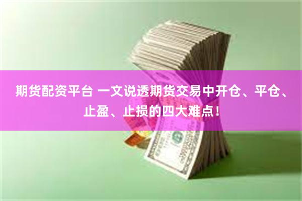 期货配资平台 一文说透期货交易中开仓、平仓、止盈、止损的四大难点！