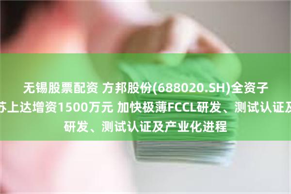 无锡股票配资 方邦股份(688020.SH)全资子公司拟向江苏上达增资1500万元 加快极薄FCCL研发、测试认证及产业化进程