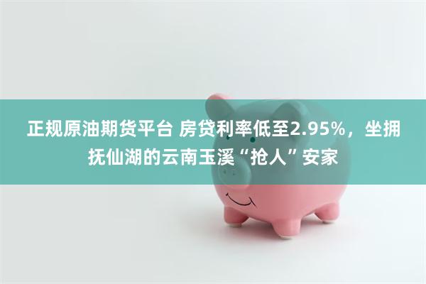 正规原油期货平台 房贷利率低至2.95%，坐拥抚仙湖的云南玉溪“抢人”安家