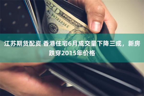 江苏期货配资 香港住宅6月成交量下降三成，新房跌穿2015年价格