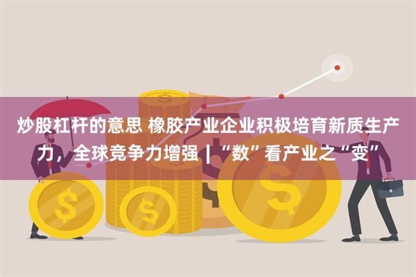 炒股杠杆的意思 橡胶产业企业积极培育新质生产力，全球竞争力增强∣“数”看产业之“变”