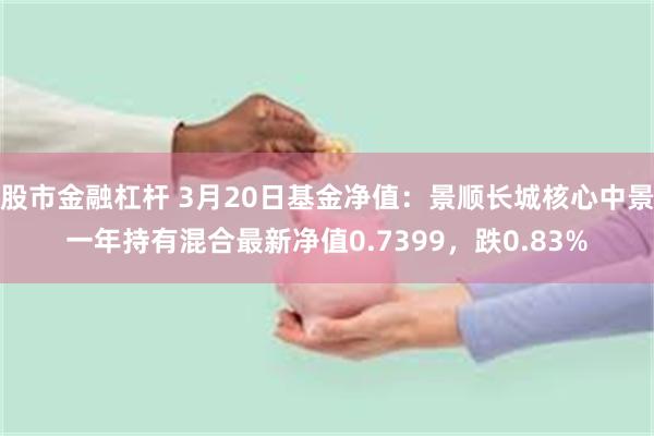 股市金融杠杆 3月20日基金净值：景顺长城核心中景一年持有混合最新净值0.7399，跌0.83%