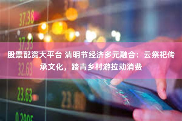股票配资大平台 清明节经济多元融合：云祭祀传承文化，踏青乡村游拉动消费