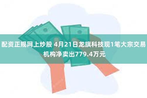 配资正规网上炒股 4月21日龙旗科技现1笔大宗交易 机构净卖出779.4万元