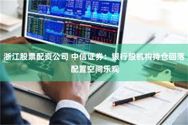 浙江股票配资公司 中信证券：银行股机构持仓回落 配置空间乐观