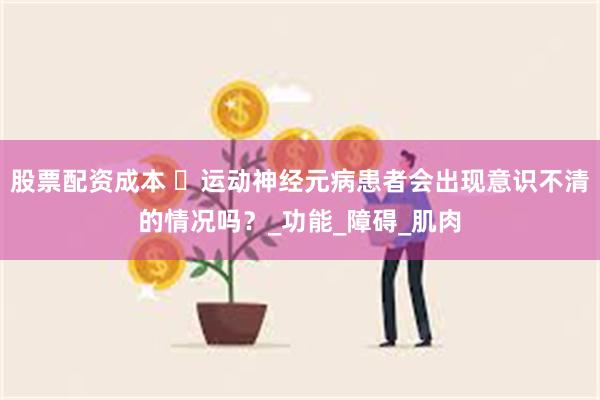 股票配资成本 ​运动神经元病患者会出现意识不清的情况吗？_功能_障碍_肌肉