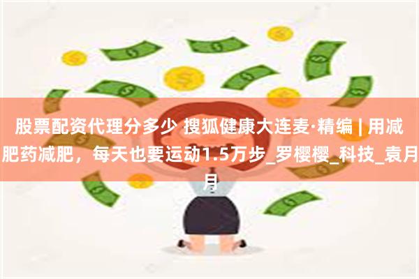 股票配资代理分多少 搜狐健康大连麦·精编 | 用减肥药减肥，每天也要运动1.5万步_罗樱樱_科技_袁月
