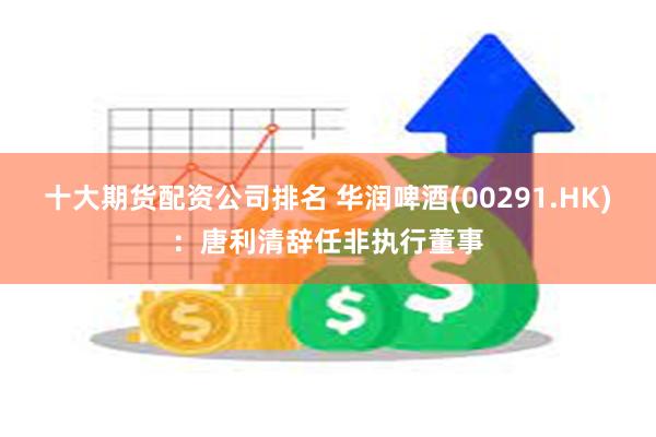 十大期货配资公司排名 华润啤酒(00291.HK)：唐利清辞任非执行董事