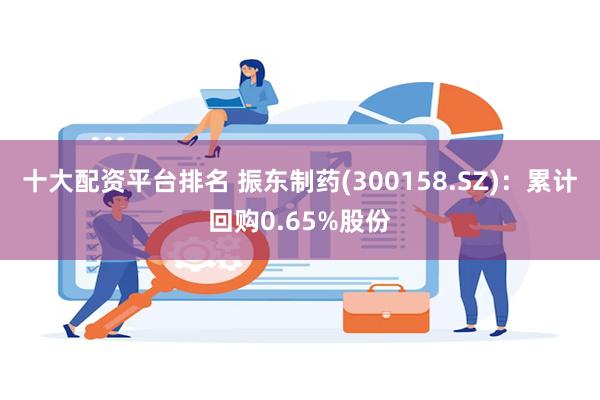 十大配资平台排名 振东制药(300158.SZ)：累计回购0.65%股份