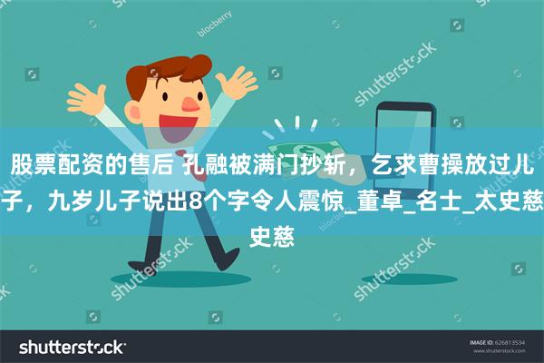 股票配资的售后 孔融被满门抄斩，乞求曹操放过儿子，九岁儿子说出8个字令人震惊_董卓_名士_太史慈