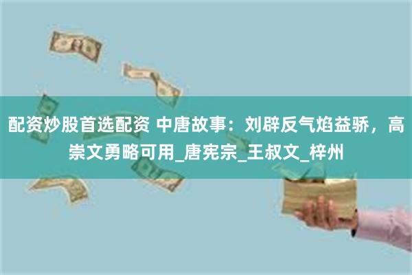配资炒股首选配资 中唐故事：刘辟反气焰益骄，高崇文勇略可用_唐宪宗_王叔文_梓州