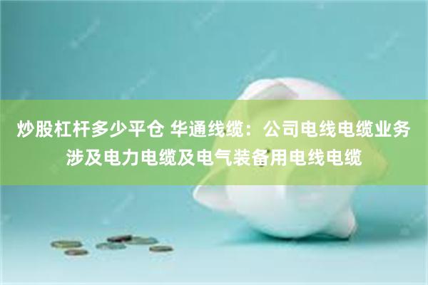 炒股杠杆多少平仓 华通线缆：公司电线电缆业务涉及电力电缆及电气装备用电线电缆