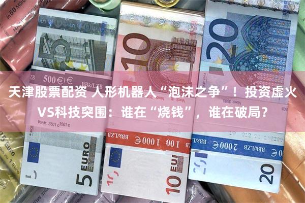 天津股票配资 人形机器人“泡沫之争”！投资虚火VS科技突围：谁在“烧钱”，谁在破局？