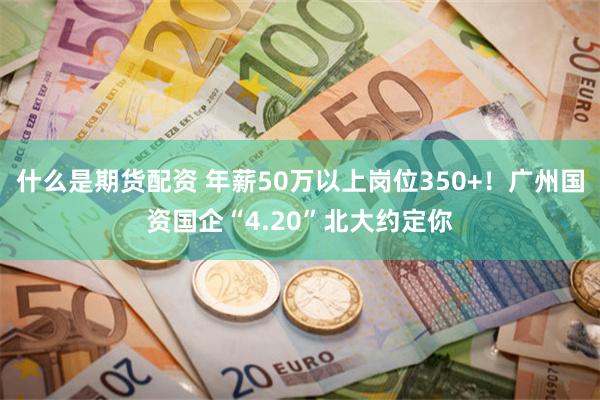 什么是期货配资 年薪50万以上岗位350+！广州国资国企“4.20”北大约定你
