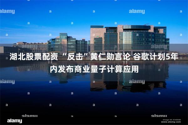 湖北股票配资 “反击”黄仁勋言论 谷歌计划5年内发布商业量子计算应用
