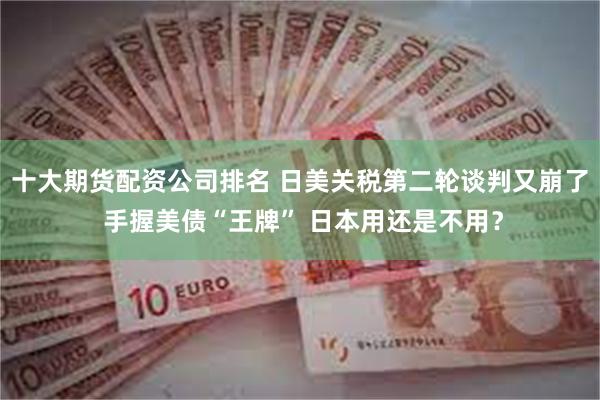 十大期货配资公司排名 日美关税第二轮谈判又崩了 手握美债“王牌” 日本用还是不用？