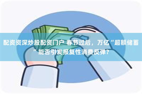 配资资深炒股配资门户 春节过后，万亿“超额储蓄”能否引发报复性消费反弹？