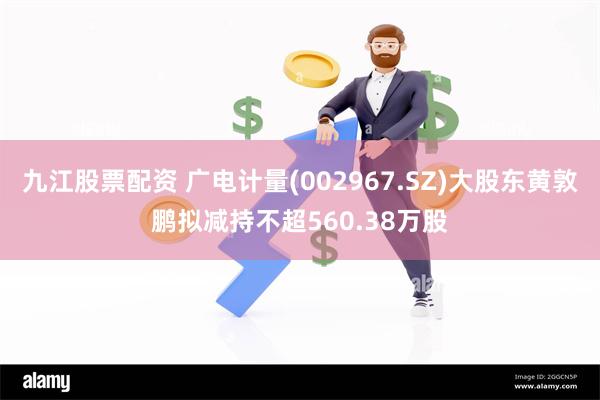 九江股票配资 广电计量(002967.SZ)大股东黄敦鹏拟减持不超560.38万股