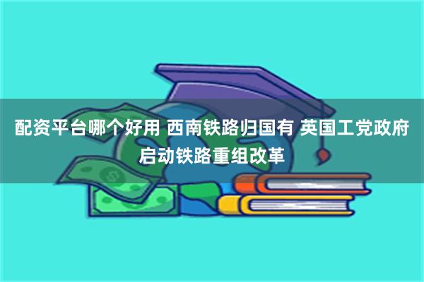配资平台哪个好用 西南铁路归国有 英国工党政府启动铁路重组改革