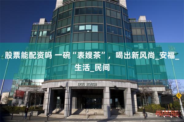 股票能配资吗 一碗“表嫂茶”，喝出新风尚_安福_生活_民间