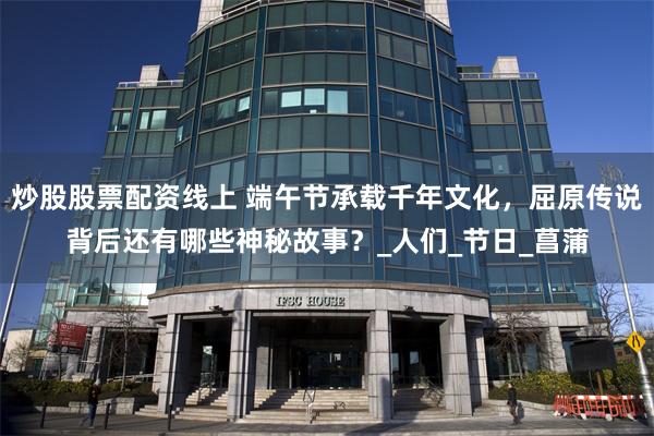炒股股票配资线上 端午节承载千年文化，屈原传说背后还有哪些神秘故事？_人们_节日_菖蒲