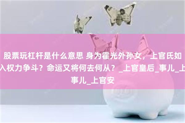 股票玩杠杆是什么意思 身为霍光外孙女，上官氏如何卷入权力争斗？命运又将何去何从？_上官皇后_事儿_上官安