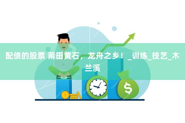 配债的股票 莆田黄石，龙舟之乡！_训练_技艺_木兰溪