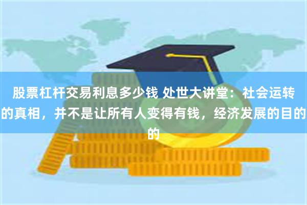股票杠杆交易利息多少钱 处世大讲堂:社会运转的真相,并不是让所有人变得有钱,经济发展的目的